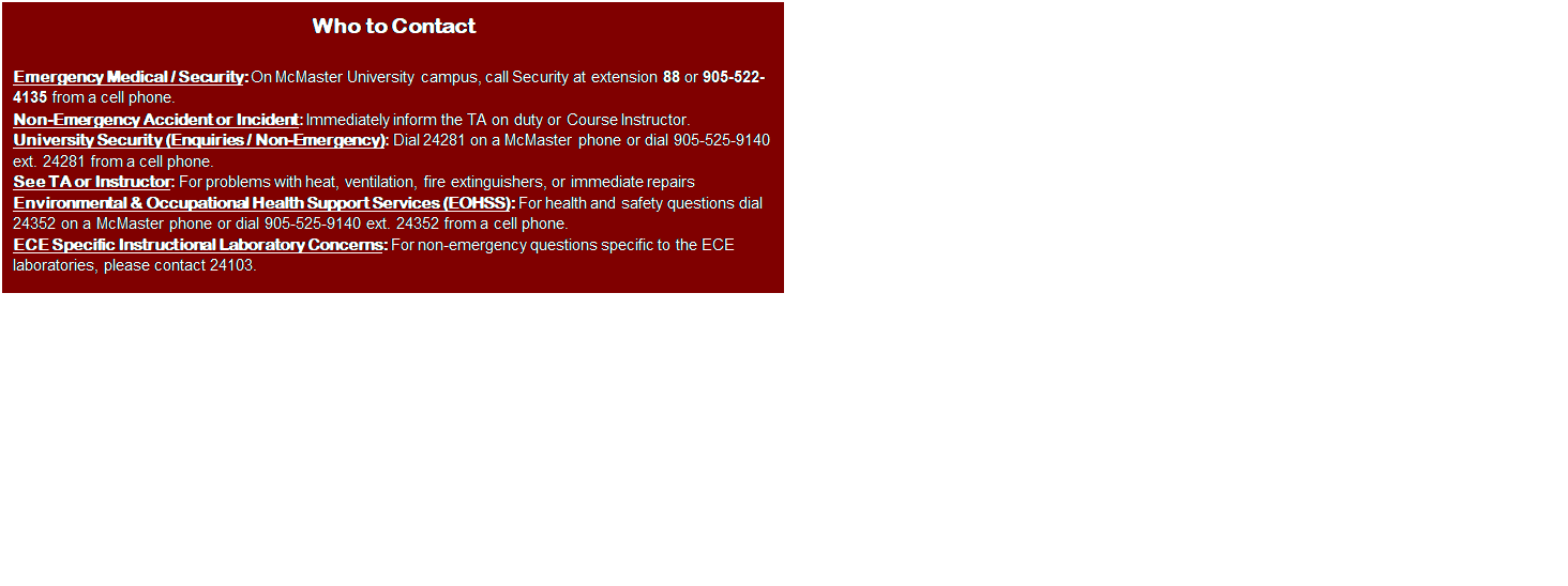 Text Box: Who to Contact

Emergency Medical / Security: On McMaster University campus, call Security at extension 88 or 905-522-4135 from a cell phone.
Non-Emergency Accident or Incident: Immediately inform the TA on duty or Course Instructor.
University Security (Enquiries / Non-Emergency): Dial 24281 on a McMaster phone or dial 905-525-9140 ext. 24281 from a cell phone.
See TA or Instructor: For problems with heat, ventilation, fire extinguishers, or immediate repairs 
Environmental & Occupational Health Support Services (EOHSS): For health and safety questions dial 24352 on a McMaster phone or dial 905-525-9140 ext. 24352 from a cell phone.
ECE Specific Instructional Laboratory Concerns: For non-emergency questions specific to the ECE laboratories, please contact 24103.

