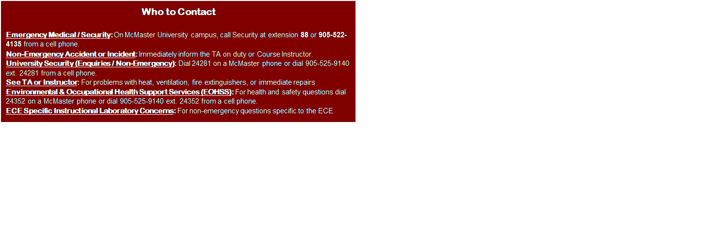 Text Box: Who to Contact

Emergency Medical / Security: On McMaster University campus, call Security at extension 88 or 905-522-4135 from a cell phone.
Non-Emergency Accident or Incident: Immediately inform the TA on duty or Course Instructor.
University Security (Enquiries / Non-Emergency): Dial 24281 on a McMaster phone or dial 905-525-9140 ext. 24281 from a cell phone.
See TA or Instructor: For problems with heat, ventilation, fire extinguishers, or immediate repairs 
Environmental & Occupational Health Support Services (EOHSS): For health and safety questions dial 24352 on a McMaster phone or dial 905-525-9140 ext. 24352 from a cell phone.
ECE Specific Instructional Laboratory Concerns: For non-emergency questions specific to the ECE laboratories, please contact 24103.

